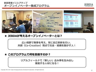 JEBDA新興事業創出機構
新興事業イニシアティブ
オープンイノベーター養成プログラム
Copyright 2012-2017 Japan Emerging Business Development Association. All Rights Reserved.
2
広い視野で物事を考え、常に自己革新を行い、
共創（Co-Creation）視点で社会・組織を動かす人！
リアルフィールドで「新しい」企み事を生み出し
推進する人材になる！
★ JEBDAが考えるオープンイノベーターとは？
★ このプログラムで何を目指すのか？
 