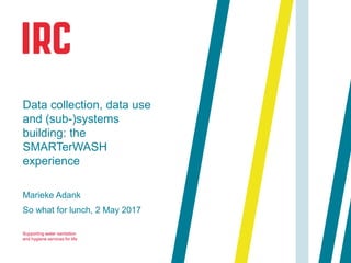 Supporting water sanitation
and hygiene services for life
Marieke Adank
So what for lunch, 2 May 2017
Data collection, data use
and (sub-)systems
building: the
SMARTerWASH
experience
 