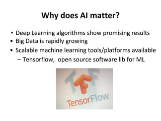 Why does AI matter?
• Deep Learning algorithms show promising results
• Big Data is rapidly growing
• Scalable machine learning tools/platforms available
– Tensorflow, open source software lib for ML
 