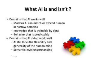 What AI is and isn’t ?
• Domains that AI works well
– Modern AI can match or exceed human
in narrow domains
– Knowedge that is trainable by data
– Behavior that is predictable
• Domains that AI didnt’ work well
– AI still lacks the flexibility and
generality of the human mind
– Semantic-level understanding
– …
 