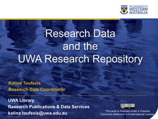 Research Data
and the
UWA Research Repository
Katina Toufexis
Research Data Coordinator
UWA Library
Research Publications & Data Services
katina.toufexis@uwa.edu.au
This work is licensed under a Creative
Commons Attribution 4.0 International License.
 