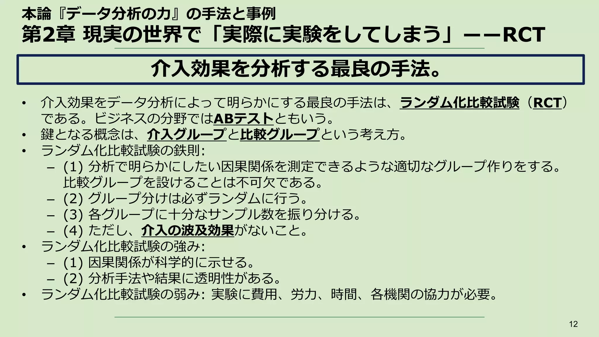 本論『データ分析の力』の手法と事例
第2章 現実の世界で「実際に実験をしてしまう」――RCT
• 介入効果をデータ分析によって明らかにする最良の手法は、ランダム化比較試験（RCT）
である。ビジネスの分野ではABテストともいう。
• 鍵となる概念は、介入グループと比較グループという考え方。
• ランダム化比較試験の鉄則:
– (1) 分析で明らかにしたい因果関係を測定できるような適切なグループ作りをする。
比較グループを設けることは不可欠である。
– (2) グループ分けは必ずランダムに行う。
– (3) 各グループに十分なサンプル数を振り分ける。
– (4) ただし、介入の波及効果がないこと。
• ランダム化比較試験の強み:
– (1) 因果関係が科学的に示せる。
– (2) 分析手法や結果に透明性がある。
• ランダム化比較試験の弱み: 実験に費用、労力、時間、各機関の協力が必要。
12
介入効果を分析する最良の手法。
 