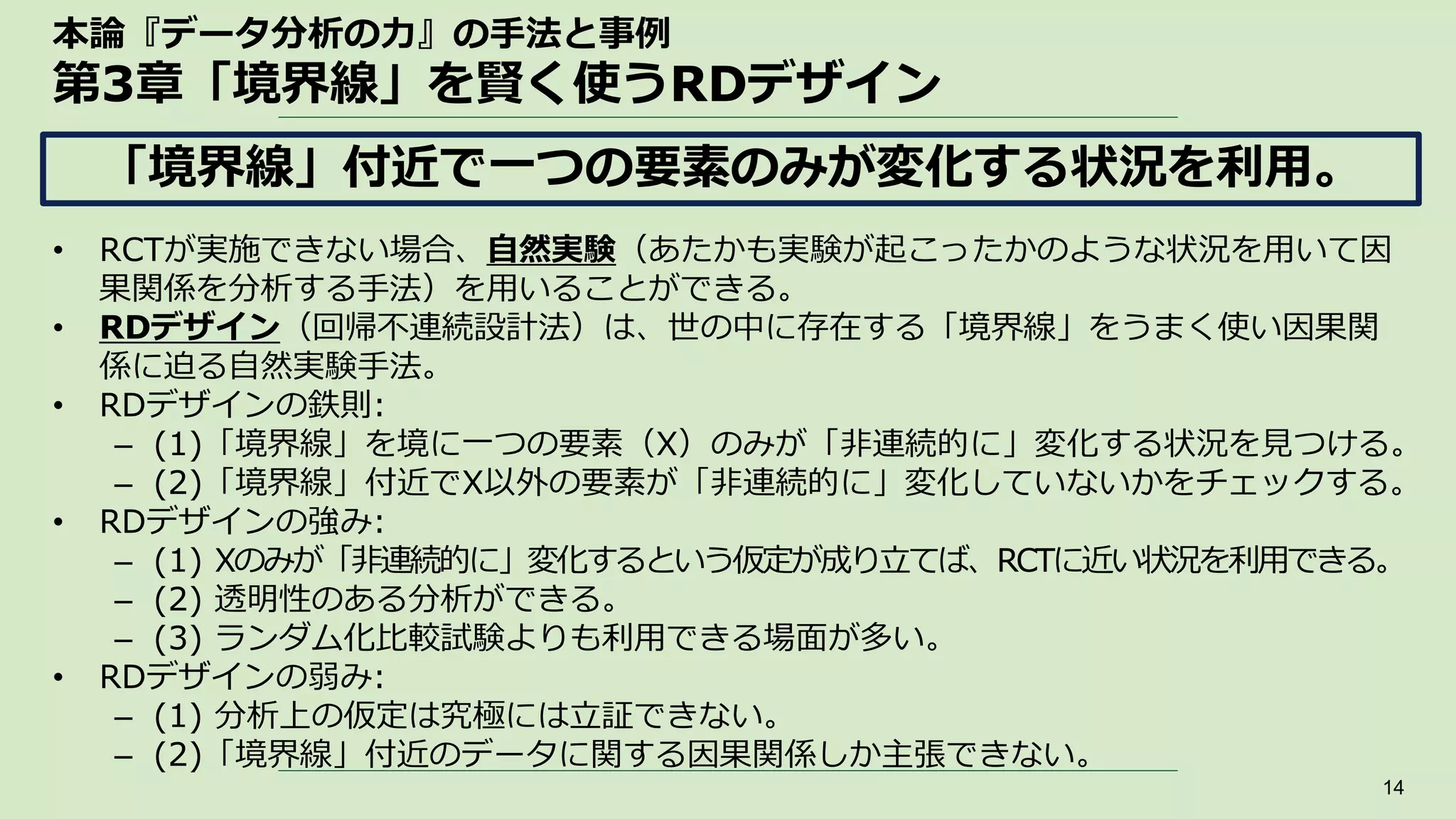本論『データ分析の力』の手法と事例
第3章「境界線」を賢く使うRDデザイン
• RCTが実施できない場合、自然実験（あたかも実験が起こったかのような状況を用いて因
果関係を分析する手法）を用いることができる。
• RDデザイン（回帰不連続設計法）は、世の中に存在する「境界線」をうまく使い因果関
係に迫る自然実験手法。
• RDデザインの鉄則:
– (1)「境界線」を境に一つの要素（X）のみが「非連続的に」変化する状況を見つける。
– (2)「境界線」付近でX以外の要素が「非連続的に」変化していないかをチェックする。
• RDデザインの強み:
– (1) Xのみが「非連続的に」変化するという仮定が成り立てば、RCTに近い状況を利用できる。
– (2) 透明性のある分析ができる。
– (3) ランダム化比較試験よりも利用できる場面が多い。
• RDデザインの弱み:
– (1) 分析上の仮定は究極には立証できない。
– (2)「境界線」付近のデータに関する因果関係しか主張できない。
14
「境界線」付近で一つの要素のみが変化する状況を利用。
 