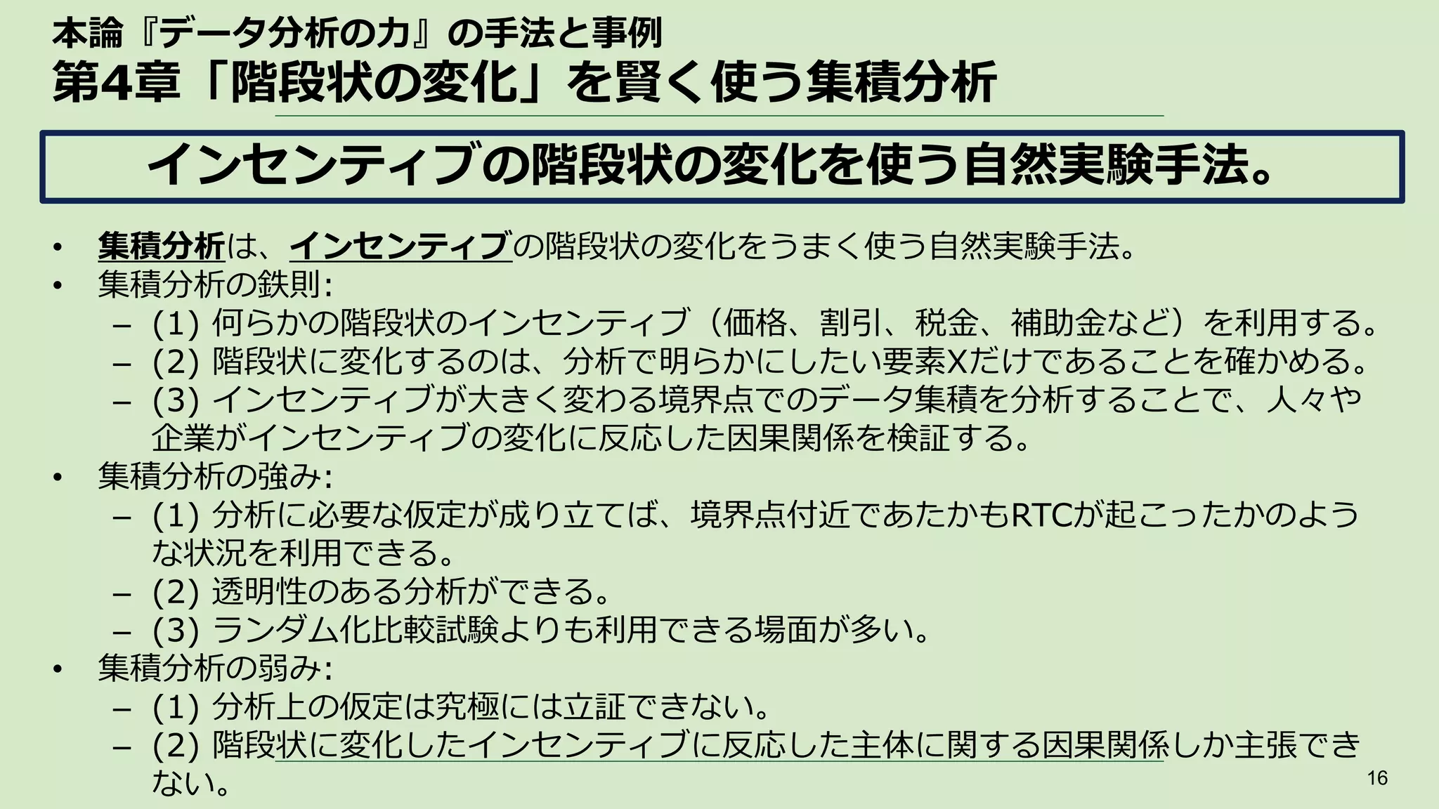 本論『データ分析の力』の手法と事例
第4章「階段状の変化」を賢く使う集積分析
• 集積分析は、インセンティブの階段状の変化をうまく使う自然実験手法。
• 集積分析の鉄則:
– (1) 何らかの階段状のインセンティブ（価格、割引、税金、補助金など）を利用する。
– (2) 階段状に変化するのは、分析で明らかにしたい要素Xだけであることを確かめる。
– (3) インセンティブが大きく変わる境界点でのデータ集積を分析することで、人々や
企業がインセンティブの変化に反応した因果関係を検証する。
• 集積分析の強み:
– (1) 分析に必要な仮定が成り立てば、境界点付近であたかもRTCが起こったかのよう
な状況を利用できる。
– (2) 透明性のある分析ができる。
– (3) ランダム化比較試験よりも利用できる場面が多い。
• 集積分析の弱み:
– (1) 分析上の仮定は究極には立証できない。
– (2) 階段状に変化したインセンティブに反応した主体に関する因果関係しか主張でき
ない。 16
インセンティブの階段状の変化を使う自然実験手法。
 