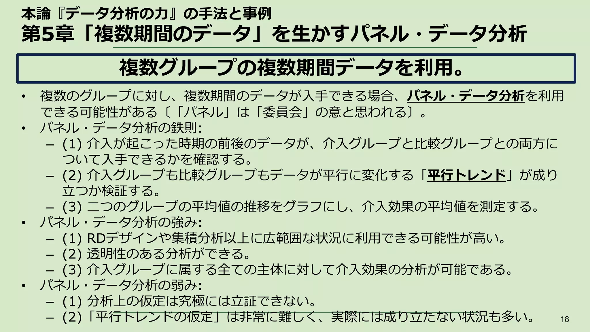 本論『データ分析の力』の手法と事例
第5章「複数期間のデータ」を生かすパネル・データ分析
• 複数のグループに対し、複数期間のデータが入手できる場合、パネル・データ分析を利用
できる可能性がある〔「パネル」は「委員会」の意と思われる〕。
• パネル・データ分析の鉄則:
– (1) 介入が起こった時期の前後のデータが、介入グループと比較グループとの両方に
ついて入手できるかを確認する。
– (2) 介入グループも比較グループもデータが平行に変化する「平行トレンド」が成り
立つか検証する。
– (3) 二つのグループの平均値の推移をグラフにし、介入効果の平均値を測定する。
• パネル・データ分析の強み:
– (1) RDデザインや集積分析以上に広範囲な状況に利用できる可能性が高い。
– (2) 透明性のある分析ができる。
– (3) 介入グループに属する全ての主体に対して介入効果の分析が可能である。
• パネル・データ分析の弱み:
– (1) 分析上の仮定は究極には立証できない。
– (2)「平行トレンドの仮定」は非常に難しく、実際には成り立たない状況も多い。 18
複数グループの複数期間データを利用。
 