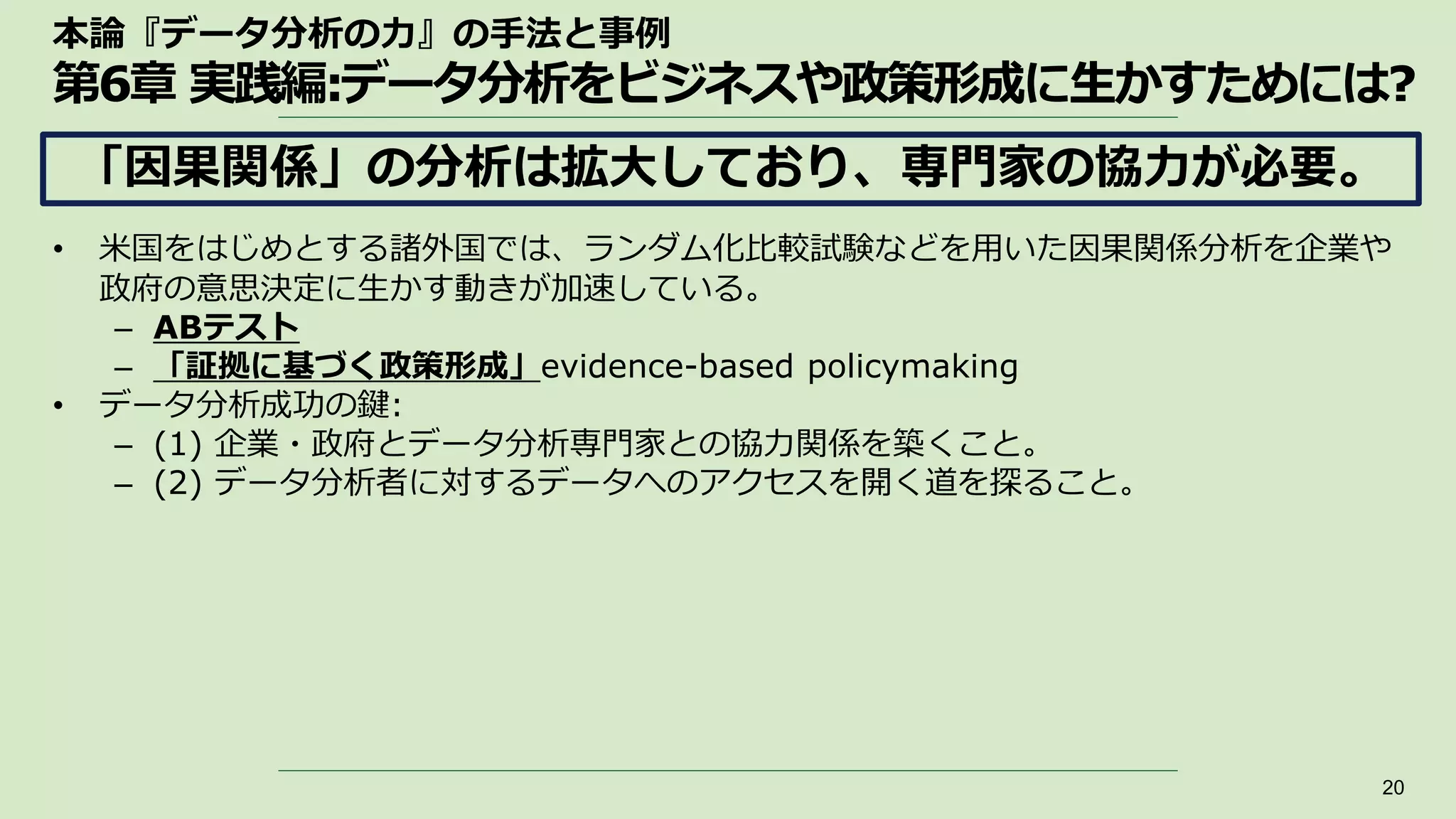 本論『データ分析の力』の手法と事例
第6章 実践編:データ分析をビジネスや政策形成に生かすためには?
• 米国をはじめとする諸外国では、ランダム化比較試験などを用いた因果関係分析を企業や
政府の意思決定に生かす動きが加速している。
– ABテスト
– 「証拠に基づく政策形成」evidence-based policymaking
• データ分析成功の鍵:
– (1) 企業・政府とデータ分析専門家との協力関係を築くこと。
– (2) データ分析者に対するデータへのアクセスを開く道を探ること。
20
「因果関係」の分析は拡大しており、専門家の協力が必要。
 