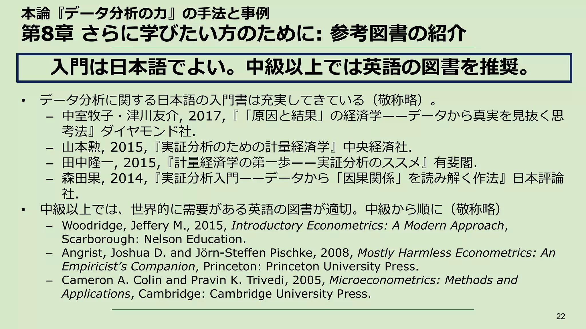 本論『データ分析の力』の手法と事例
第8章 さらに学びたい方のために: 参考図書の紹介
• データ分析に関する日本語の入門書は充実してきている（敬称略）。
– 中室牧子・津川友介, 2017,『「原因と結果」の経済学――データから真実を見抜く思
考法』ダイヤモンド社.
– 山本勲, 2015,『実証分析のための計量経済学』中央経済社.
– 田中隆一, 2015,『計量経済学の第一歩――実証分析のススメ』有斐閣.
– 森田果, 2014,『実証分析入門――データから「因果関係」を読み解く作法』日本評論
社.
• 中級以上では、世界的に需要がある英語の図書が適切。中級から順に（敬称略）
– Woodridge, Jeffery M., 2015, Introductory Econometrics: A Modern Approach,
Scarborough: Nelson Education.
– Angrist, Joshua D. and Jörn-Steffen Pischke, 2008, Mostly Harmless Econometrics: An
Empiricist’s Companion, Princeton: Princeton University Press.
– Cameron A. Colin and Pravin K. Trivedi, 2005, Microeconometrics: Methods and
Applications, Cambridge: Cambridge University Press.
22
入門は日本語でよい。中級以上では英語の図書を推奨。
 