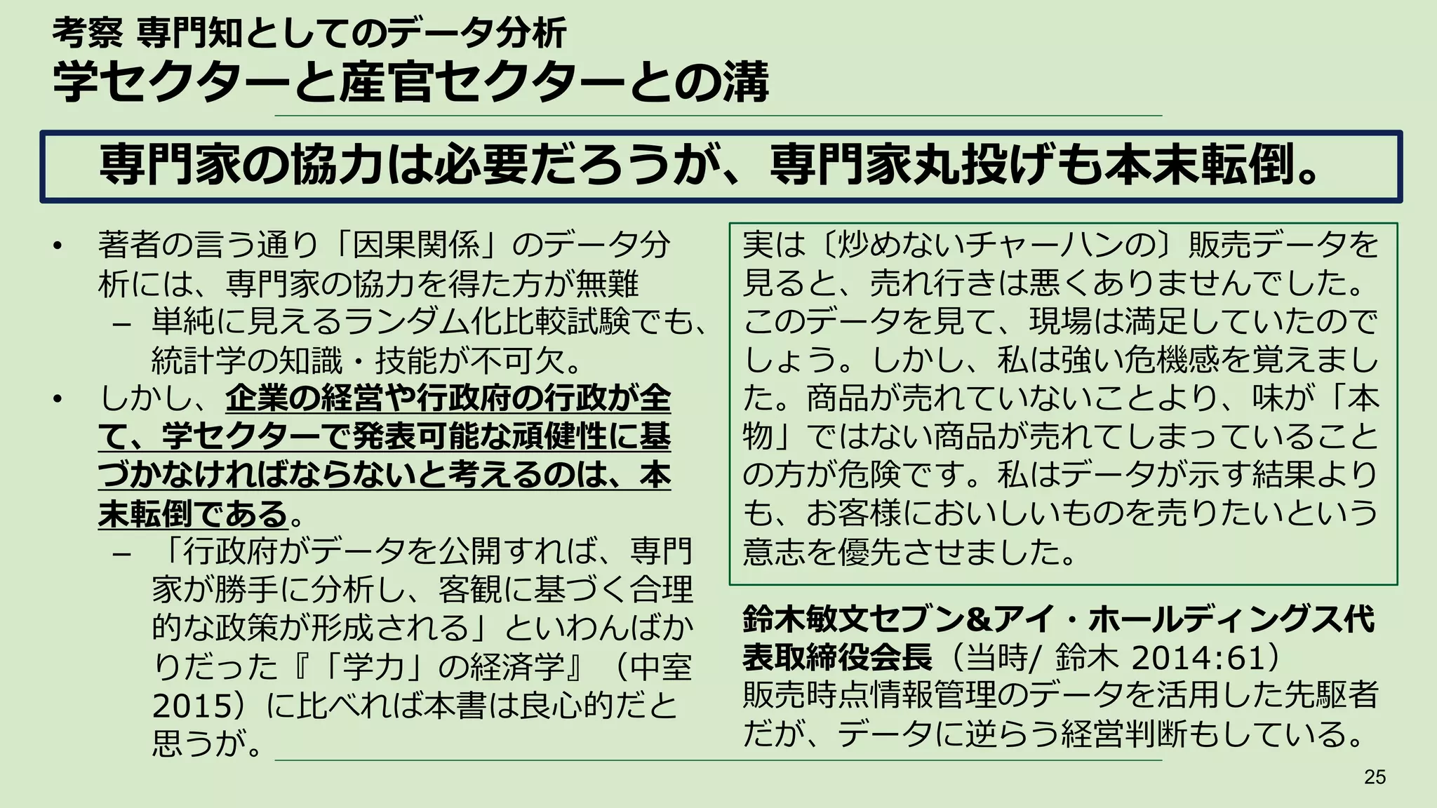 考察 専門知としてのデータ分析
学セクターと産官セクターとの溝
• 著者の言う通り「因果関係」のデータ分
析には、専門家の協力を得た方が無難
– 単純に見えるランダム化比較試験でも、
統計学の知識・技能が不可欠。
• しかし、企業の経営や行政府の行政が全
て、学セクターで発表可能な頑健性に基
づかなければならないと考えるのは、本
末転倒である。
– 「行政府がデータを公開すれば、専門
家が勝手に分析し、客観に基づく合理
的な政策が形成される」といわんばか
りだった『「学力」の経済学』（中室
2015）に比べれば本書は良心的だと
思うが。
25
専門家の協力は必要だろうが、専門家丸投げも本末転倒。
実は〔炒めないチャーハンの〕販売データを
見ると、売れ行きは悪くありませんでした。
このデータを見て、現場は満足していたので
しょう。しかし、私は強い危機感を覚えまし
た。商品が売れていないことより、味が「本
物」ではない商品が売れてしまっていること
の方が危険です。私はデータが示す結果より
も、お客様においしいものを売りたいという
意志を優先させました。
鈴木敏文セブン&アイ・ホールディングス代
表取締役会長（当時/ 鈴木 2014:61）
販売時点情報管理のデータを活用した先駆者
だが、データに逆らう経営判断もしている。
 