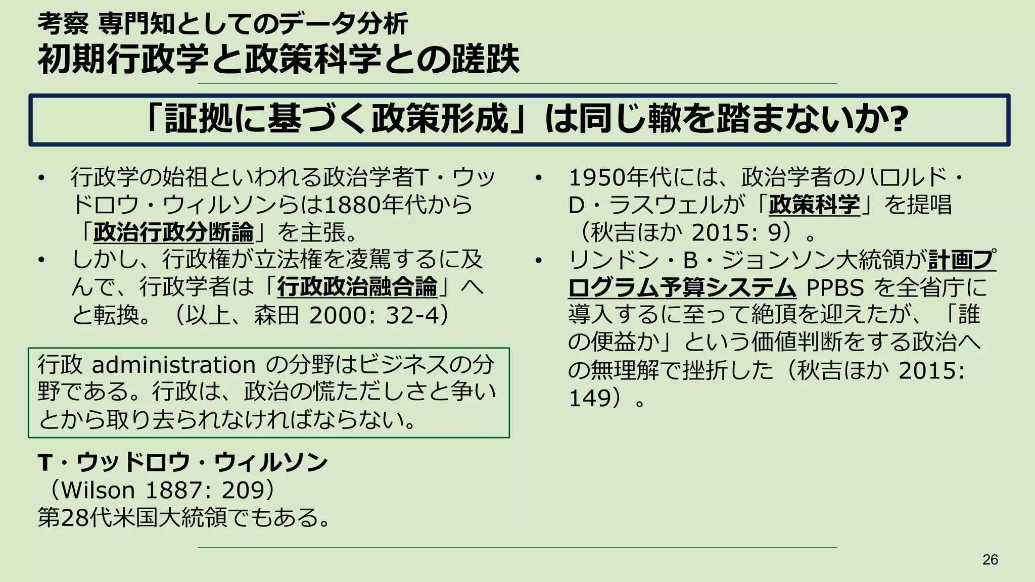 考察 専門知としてのデータ分析
初期行政学と政策科学との蹉跌
• 行政学の始祖といわれる政治学者T・ウッ
ドロウ・ウィルソンらは1880年代から
「政治行政分断論」を主張。
• しかし、行政権が立法権を凌駕するに及
んで、行政学者は「行政政治融合論」へ
と転換。（以上、森田 2000: 32-4）
26
「証拠に基づく政策形成」は同じ轍を踏まないか?
• 1950年代には、政治学者のハロルド・
D・ラスウェルが「政策科学」を提唱
（秋吉ほか 2015: 9）。
• リンドン・B・ジョンソン大統領が計画プ
ログラム予算システム PPBS を全省庁に
導入するに至って絶頂を迎えたが、「誰
の便益か」という価値判断をする政治へ
の無理解で挫折した（秋吉ほか 2015:
149）。
行政 administration の分野はビジネスの分
野である。行政は、政治の慌ただしさと争い
とから取り去られなければならない。
T・ウッドロウ・ウィルソン
（Wilson 1887: 209）
第28代米国大統領でもある。
 