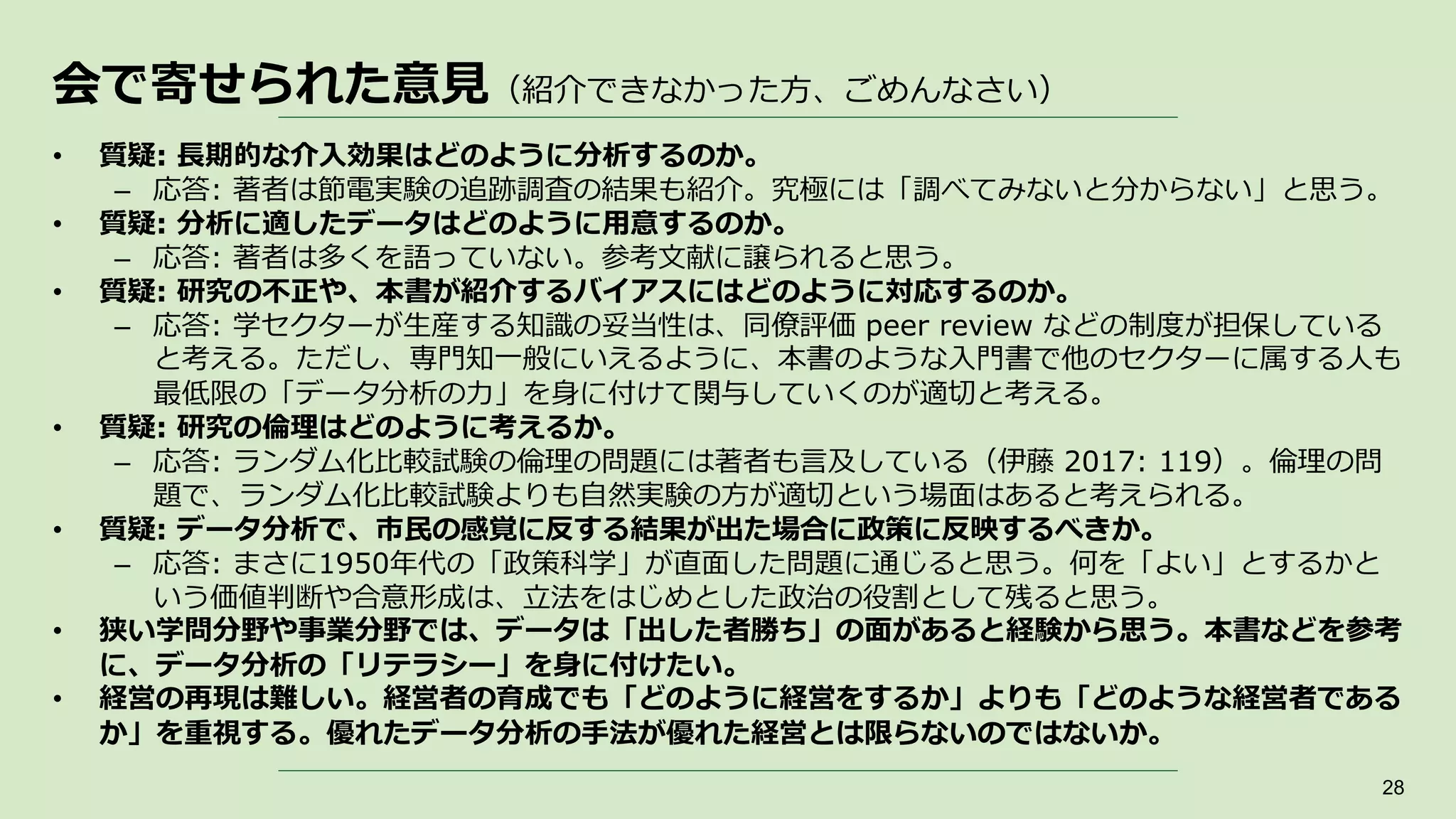 会で寄せられた意見（紹介できなかった方、ごめんなさい）
28
• 質疑: 長期的な介入効果はどのように分析するのか。
– 応答: 著者は節電実験の追跡調査の結果も紹介。究極には「調べてみないと分からない」と思う。
• 質疑: 分析に適したデータはどのように用意するのか。
– 応答: 著者は多くを語っていない。参考文献に譲られると思う。
• 質疑: 研究の不正や、本書が紹介するバイアスにはどのように対応するのか。
– 応答: 学セクターが生産する知識の妥当性は、同僚評価 peer review などの制度が担保している
と考える。ただし、専門知一般にいえるように、本書のような入門書で他のセクターに属する人も
最低限の「データ分析の力」を身に付けて関与していくのが適切と考える。
• 質疑: 研究の倫理はどのように考えるか。
– 応答: ランダム化比較試験の倫理の問題には著者も言及している（伊藤 2017: 119）。倫理の問
題で、ランダム化比較試験よりも自然実験の方が適切という場面はあると考えられる。
• 質疑: データ分析で、市民の感覚に反する結果が出た場合に政策に反映するべきか。
– 応答: まさに1950年代の「政策科学」が直面した問題に通じると思う。何を「よい」とするかと
いう価値判断や合意形成は、立法をはじめとした政治の役割として残ると思う。
• 狭い学問分野や事業分野では、データは「出した者勝ち」の面があると経験から思う。本書などを参考
に、データ分析の「リテラシー」を身に付けたい。
• 経営の再現は難しい。経営者の育成でも「どのように経営をするか」よりも「どのような経営者である
か」を重視する。優れたデータ分析の手法が優れた経営とは限らないのではないか。
 