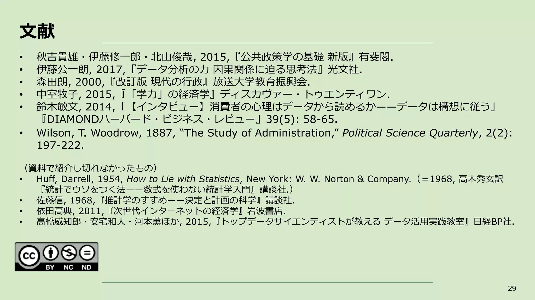 文献
29
• 秋吉貴雄・伊藤修一郎・北山俊哉, 2015,『公共政策学の基礎 新版』有斐閣.
• 伊藤公一朗, 2017,『データ分析の力 因果関係に迫る思考法』光文社.
• 森田朗, 2000,『改訂版 現代の行政』放送大学教育振興会.
• 中室牧子, 2015,『「学力」の経済学』ディスカヴァー・トゥエンティワン.
• 鈴木敏文, 2014,「【インタビュー】消費者の心理はデータから読めるか――データは構想に従う」
『DIAMONDハーバード・ビジネス・レビュー』39(5): 58-65.
• Wilson, T. Woodrow, 1887, “The Study of Administration,” Political Science Quarterly, 2(2):
197-222.
（資料で紹介し切れなかったもの）
• Huff, Darrell, 1954, How to Lie with Statistics, New York: W. W. Norton & Company.（＝1968, 高木秀玄訳
『統計でウソをつく法――数式を使わない統計学入門』講談社.）
• 佐藤信, 1968,『推計学のすすめ――決定と計画の科学』講談社.
• 依田高典, 2011,『次世代インターネットの経済学』岩波書店.
• 高橋威知郎・安宅和人・河本薫ほか, 2015,『トップデータサイエンティストが教える データ活用実践教室』日経BP社.
 