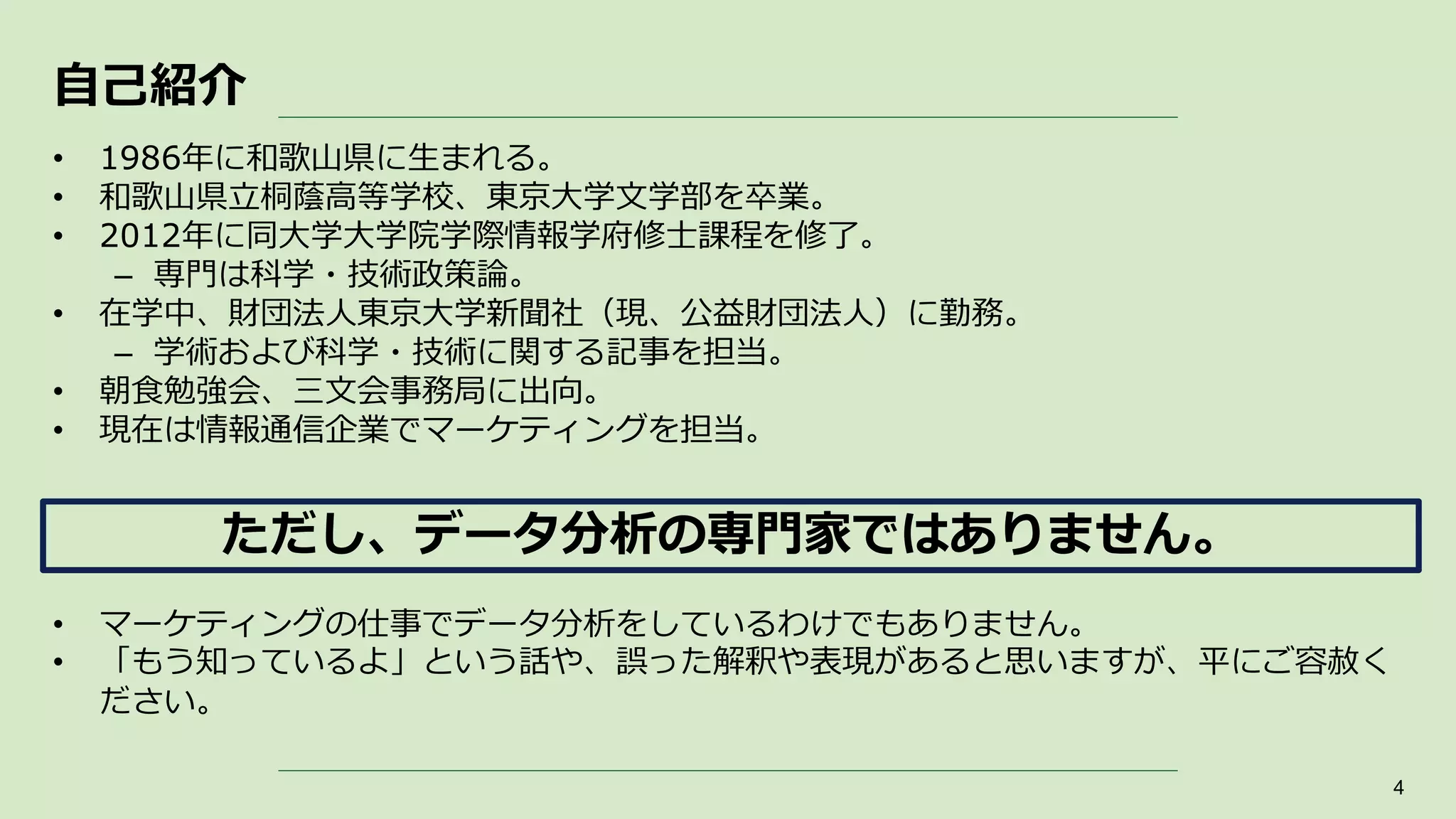 自己紹介
• 1986年に和歌山県に生まれる。
• 和歌山県立桐蔭高等学校、東京大学文学部を卒業。
• 2012年に同大学大学院学際情報学府修士課程を修了。
– 専門は科学・技術政策論。
• 在学中、財団法人東京大学新聞社（現、公益財団法人）に勤務。
– 学術および科学・技術に関する記事を担当。
• 朝食勉強会、三文会事務局に出向。
• 現在は情報通信企業でマーケティングを担当。
• マーケティングの仕事でデータ分析をしているわけでもありません。
• 「もう知っているよ」という話や、誤った解釈や表現があると思いますが、平にご容赦く
ださい。
4
ただし、データ分析の専門家ではありません。
 