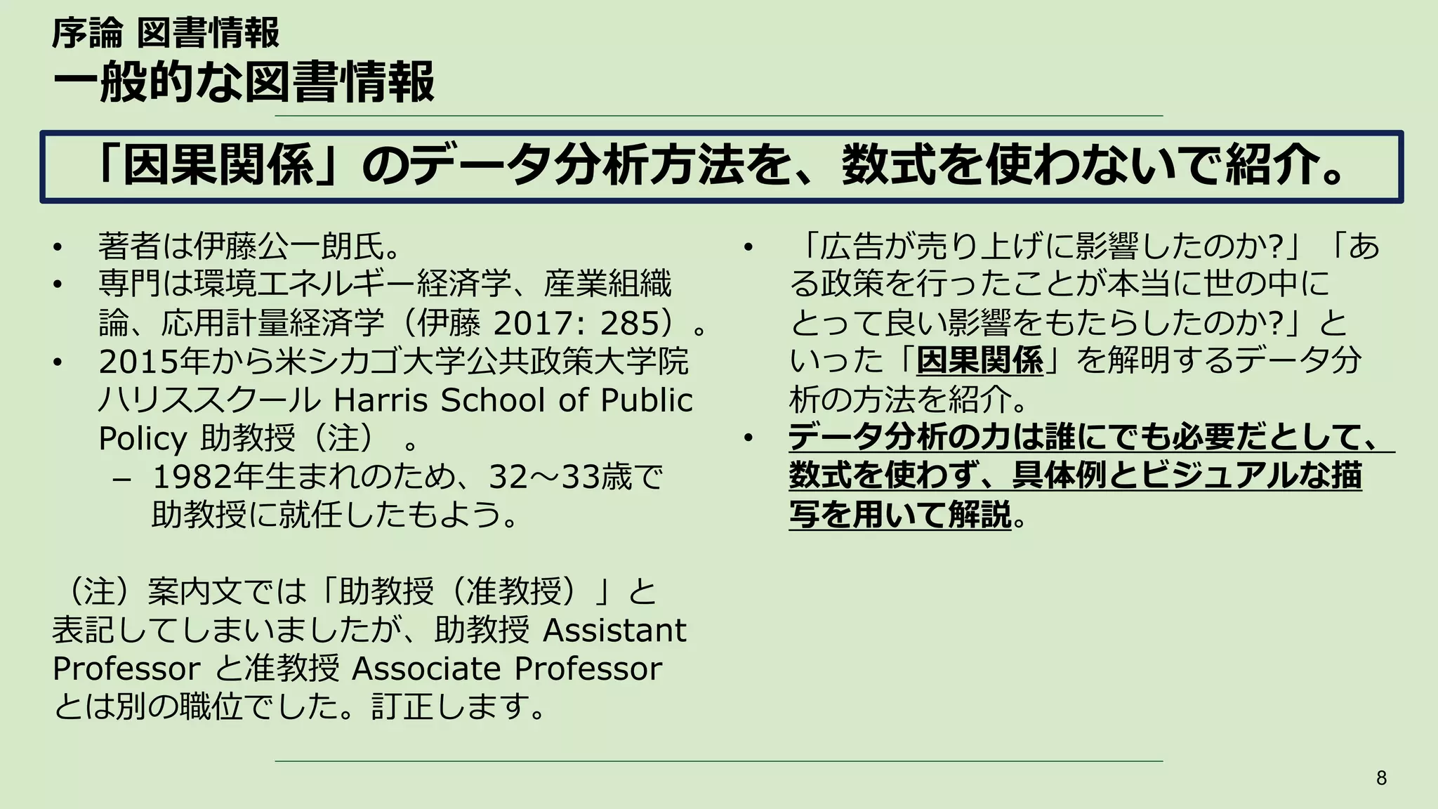序論 図書情報
一般的な図書情報
• 著者は伊藤公一朗氏。
• 専門は環境エネルギー経済学、産業組織
論、応用計量経済学（伊藤 2017: 285）。
• 2015年から米シカゴ大学公共政策大学院
ハリススクール Harris School of Public
Policy 助教授（注） 。
– 1982年生まれのため、32～33歳で
助教授に就任したもよう。
（注）案内文では「助教授（准教授）」と
表記してしまいましたが、助教授 Assistant
Professor と准教授 Associate Professor
とは別の職位でした。訂正します。
8
「因果関係」のデータ分析方法を、数式を使わないで紹介。
• 「広告が売り上げに影響したのか?」「あ
る政策を行ったことが本当に世の中に
とって良い影響をもたらしたのか?」と
いった「因果関係」を解明するデータ分
析の方法を紹介。
• データ分析の力は誰にでも必要だとして、
数式を使わず、具体例とビジュアルな描
写を用いて解説。
 
