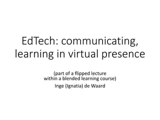 EdTech: communicating,
learning in virtual presence
(part of a flipped lecture on MOOC, mLearning
within a blended learning course)
Inge (Ignatia) de Waard
 