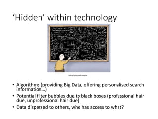 ‘Hidden’ within technology
• Algorithms (providing Big Data, offering personalised search
information…)
• Potential filter bubbles due to black boxes (professional hair
due, unprofessional hair due)
• Data dispersed to others, who has access to what?
 