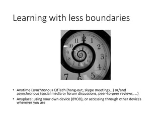 Learning with less boundaries
• Anytime (synchronous EdTech (hang-out, skype meetings…) or/and
asynchronous (social media or forum discussions, peer-to-peer reviews, …)
• Anyplace: using your own device (BYOD), or accessing through other devices
wherever you are
 