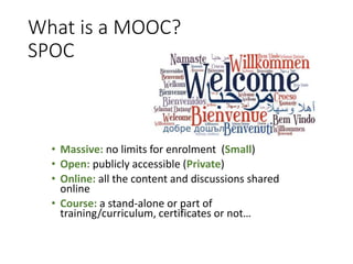 What is a MOOC?
SPOC
• Massive: no limits for enrolment (Small)
• Open: publicly accessible (Private)
• Online: all the content and discussions shared
online
• Course: a stand-alone or part of
training/curriculum, certificates or not…
 