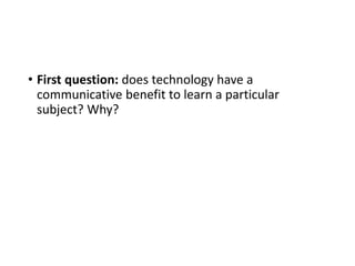• First question: does technology have a
communicative benefit to learn a particular
subject? Why?
 