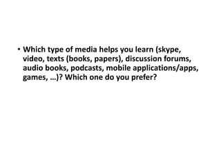 • Which type of media helps you learn (skype,
video, texts (books, papers), discussion forums,
audio books, podcasts, mobile applications/apps,
games, …)? Which one do you prefer?
 