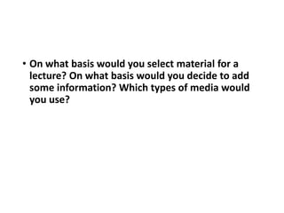 • On what basis would you select material for a
lecture? On what basis would you decide to add
some information? Which types of media would
you use?
 