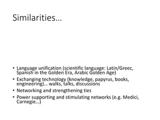 Similarities…
• Language unification (scientific language: Latin/Greec,
Spanish in the Golden Era, Arabic Golden Age)
• Exchanging technology (knowledge, papyrus, books,
engineering)… walks, talks, discussions
• Networking and strengthening ties
• Power supporting and stimulating networks (e.g. Medici,
Carnegie…)
 
