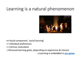 Learning is a natural phenomenon
=> Social component, ‘social learning’
=> Individual preferences
=> Intrinsic motivation
Personal learning goals, depending on experience & interest
Learning is embedded in our genes
 