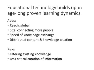 Educational technology builds upon
age-long proven learning dynamics
Adds:
• Reach: global
• Size: connecting more people
• Speed of knowledge exchange
• Distributed content & knowledge creation
Risks
• Filtering existing knowledge
• Less critical curation of information
 