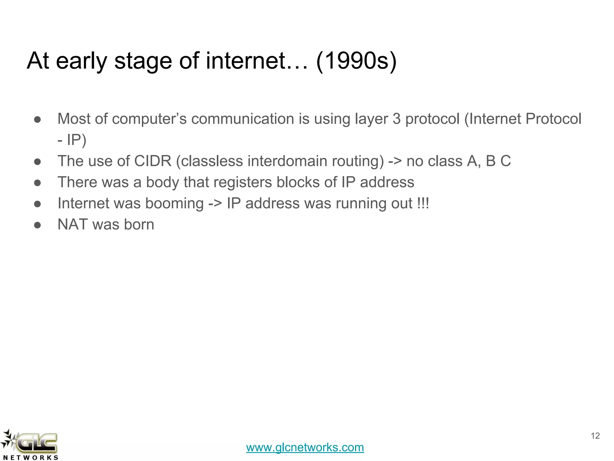 www.glcnetworks.com
At early stage of internet… (1990s)
● Most of computer’s communication is using layer 3 protocol (Internet Protocol
- IP)
● The use of CIDR (classless interdomain routing) -> no class A, B C
● There was a body that registers blocks of IP address
● Internet was booming -> IP address was running out !!!
● NAT was born
12
 
