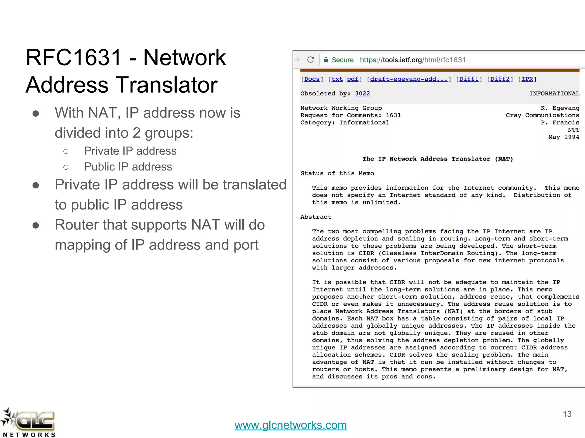 www.glcnetworks.com
RFC1631 - Network
Address Translator
● With NAT, IP address now is
divided into 2 groups:
○ Private IP address
○ Public IP address
● Private IP address will be translated
to public IP address
● Router that supports NAT will do
mapping of IP address and port
13
 