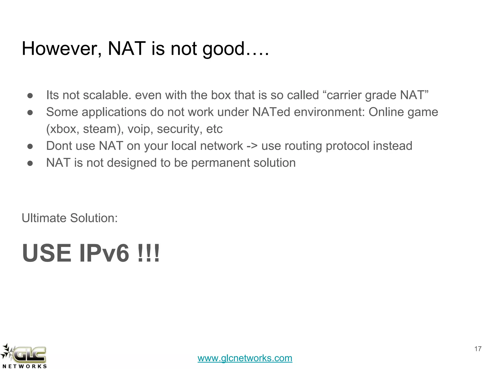 www.glcnetworks.com
However, NAT is not good….
● Its not scalable. even with the box that is so called “carrier grade NAT”
● Some applications do not work under NATed environment: Online game
(xbox, steam), voip, security, etc
● Dont use NAT on your local network -> use routing protocol instead
● NAT is not designed to be permanent solution
Ultimate Solution:
USE IPv6 !!!
17
 