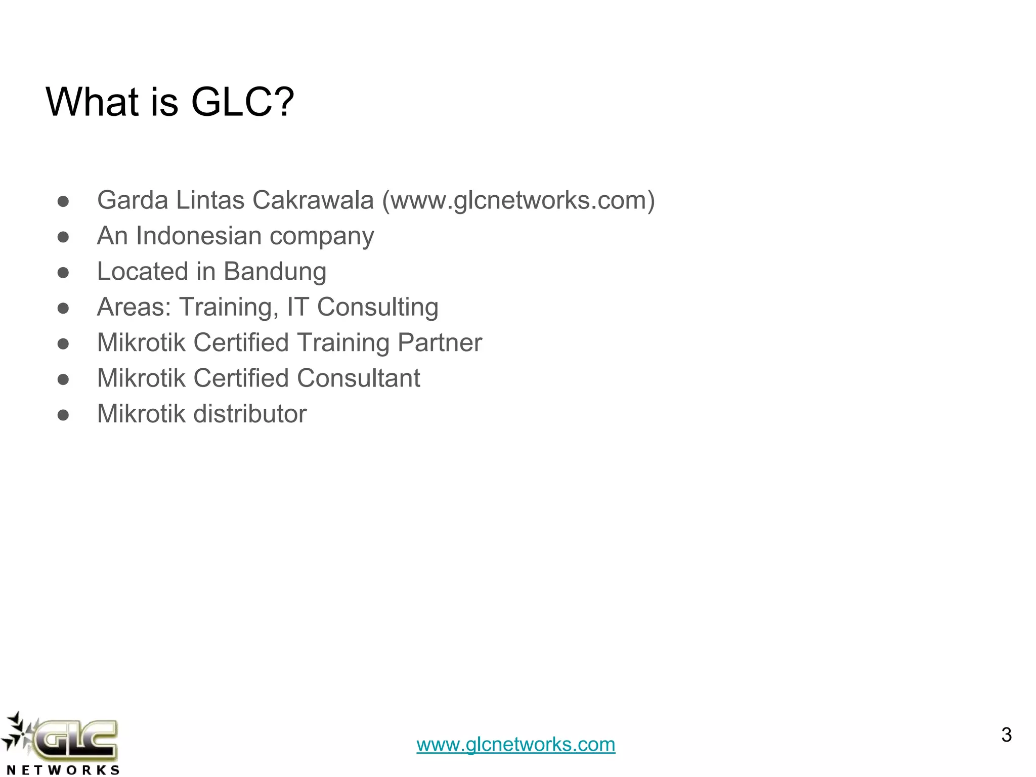 www.glcnetworks.com
What is GLC?
● Garda Lintas Cakrawala (www.glcnetworks.com)
● An Indonesian company
● Located in Bandung
● Areas: Training, IT Consulting
● Mikrotik Certified Training Partner
● Mikrotik Certified Consultant
● Mikrotik distributor
3
 