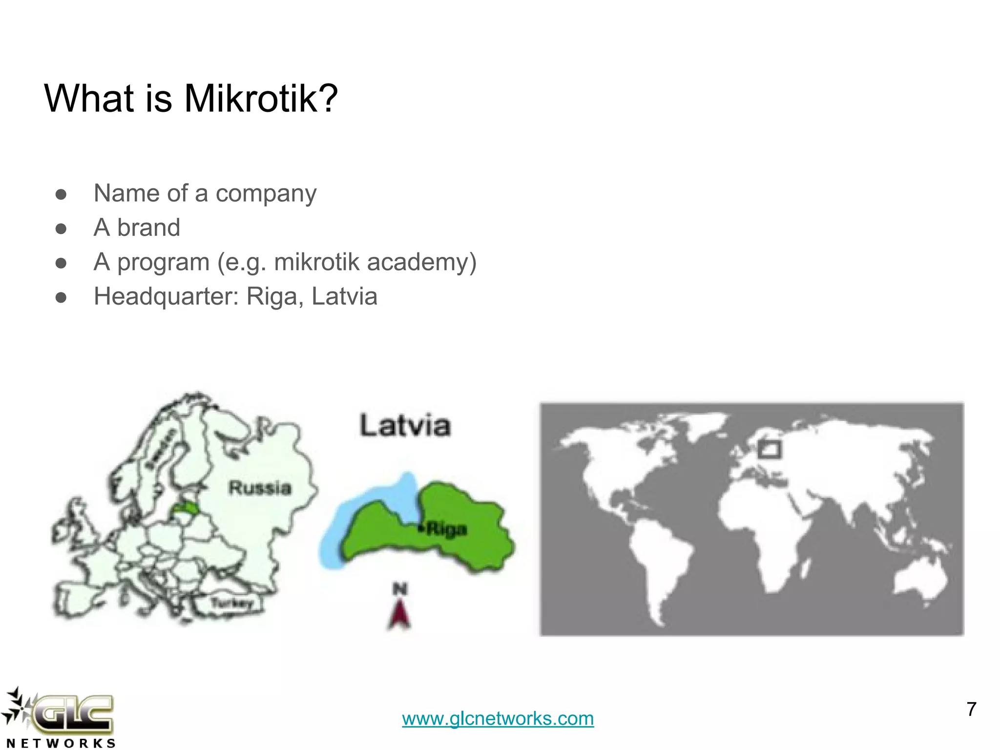 www.glcnetworks.com
What is Mikrotik?
● Name of a company
● A brand
● A program (e.g. mikrotik academy)
● Headquarter: Riga, Latvia
7
 