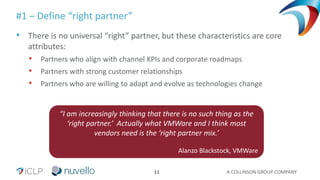 A COLLINSON GROUP COMPANY11
#1 – Define “right partner”
• There is no universal “right” partner, but these characteristics are core
attributes:
• Partners who align with channel KPIs and corporate roadmaps
• Partners with strong customer relationships
• Partners who are willing to adapt and evolve as technologies change
“I am increasingly thinking that there is no such thing as the
‘right partner.’ Actually what VMWare and I think most
vendors need is the ‘right partner mix.’
Alanzo Blackstock, VMWare
 