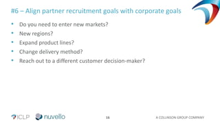 A COLLINSON GROUP COMPANY16
#6 – Align partner recruitment goals with corporate goals
• Do you need to enter new markets?
• New regions?
• Expand product lines?
• Change delivery method?
• Reach out to a different customer decision-maker?
 