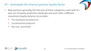 A COLLINSON GROUP COMPANY17
#7 – Anticipate the channel partner loyalty factor
• New partners generally fall into one of these categories; each with it’s
own set of loyalty prediction attributes and each with a different
investment-loyalty balance to consider:
• Pre-developed competencies
• Complementary/adjacent
• Net new - greenfield
 