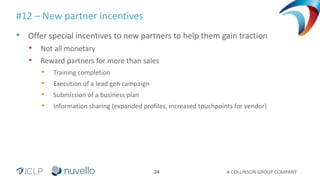 A COLLINSON GROUP COMPANY24
#12 – New partner incentives
• Offer special incentives to new partners to help them gain traction
• Not all monetary
• Reward partners for more than sales
• Training completion
• Execution of a lead gen campaign
• Submission of a business plan
• Information sharing (expanded profiles, increased touchpoints for vendor)
 