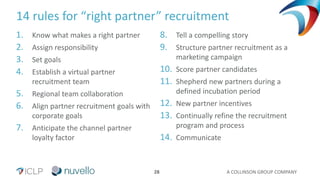 A COLLINSON GROUP COMPANY28
14 rules for “right partner” recruitment
1. Know what makes a right partner
2. Assign responsibility
3. Set goals
4. Establish a virtual partner
recruitment team
5. Regional team collaboration
6. Align partner recruitment goals with
corporate goals
7. Anticipate the channel partner
loyalty factor
8. Tell a compelling story
9. Structure partner recruitment as a
marketing campaign
10. Score partner candidates
11. Shepherd new partners during a
defined incubation period
12. New partner incentives
13. Continually refine the recruitment
program and process
14. Communicate
 