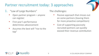 A COLLINSON GROUP COMPANY7
Partner recruitment today: 3 approaches
1. “Law of Large Numbers”
• Open partner program – anyone
can register
• First year’s performance
determines advancement
• Assumes the best will “rise to the
top”
The challenges:
• Passive approach that misses out
on some partners (leaving them
for more proactive competitors)
• Cost of supporting passively
recruited partners can quickly
exceed their revenue contribution
 