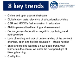 8 key trends
• Online and open goes mainstream
• Digitalisation tests relevance of educational providers
• OER and MOOCs fuel innovation in education
• Shift to personalised learning and assessment
• Convergence of education, cognitive psychology and
neuroscience
• Lack of funding and lack of understanding of the concept
of online, open and flexible education – create hurdles
• Skills and lifelong learning a new global trend, with
learners in the centre, we enter the new paradigm of
lifelong learning.
• Quality first
 