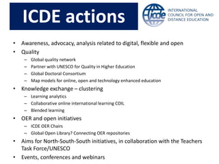 • Awareness, advocacy, analysis related to digital, flexible and open
• Quality
– Global quality network
– Partner with UNESCO for Quality in Higher Education
– Global Doctoral Consortium
– Map models for online, open and technology enhanced education
• Knowledge exchange – clustering
– Learning analytics
– Collaborative online international learning COIL
– Blended learning
• OER and open initiatives
– ICDE OER Chairs
– Global Open Library? Connecting OER repositories
• Aims for North-South-South initiatives, in collaboration with the Teachers
Task Force/UNESCO
• Events, conferences and webinars
ICDE actions
 