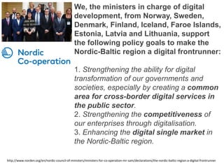 We, the ministers in charge of digital
development, from Norway, Sweden,
Denmark, Finland, Iceland, Faroe Islands,
Estonia, Latvia and Lithuania, support
the following policy goals to make the
Nordic-Baltic region a digital frontrunner:
1. Strengthening the ability for digital
transformation of our governments and
societies, especially by creating a common
area for cross-border digital services in
the public sector.
2. Strengthening the competitiveness of
our enterprises through digitalisation.
3. Enhancing the digital single market in
the Nordic-Baltic region.
http://www.norden.org/en/nordic-council-of-ministers/ministers-for-co-operation-mr-sam/declarations/the-nordic-baltic-region-a-digital-frontrunner
 