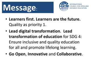 Message:
• Learners first. Learners are the future.
Quality as priority 1.
• Lead digital transformation. Lead
transformation of education for SDG 4:
Ensure inclusive and quality education
for all and promote lifelong learning.
• Go Open, Innovative and Collaborative.
 