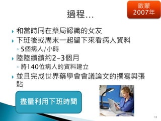 11
啟蒙
2007年
 和當時同在藥局認識的女友
 下班後或周末一起留下來看病人資料
◦ 5個病人/小時
 陸陸續續約2-3個月
◦ 將140位病人的資料建立
 並且完成世界藥學會會議論文的撰寫與張
貼
盡量利用下班時間
 
