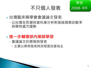 15
學習
2008-9年
 台灣臨床藥學會會議論文發表
◦ 以台灣全民健保資料庫分析新氣喘個案診斷率
與藥物處方趨勢
 進一步輔導部內藥師學習
◦ 會議論文的撰寫與發表
 主要以案例發表與流程面改善為主
 