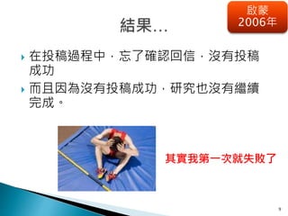 9
啟蒙
2006年
 在投稿過程中，忘了確認回信，沒有投稿
成功
 而且因為沒有投稿成功，研究也沒有繼續
完成。
其實我第一次就失敗了
 