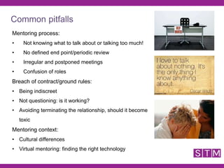 Mentoring process:
• Not knowing what to talk about or talking too much!
• No defined end point/periodic review
• Irregular and postponed meetings
• Confusion of roles
Breach of contract/ground rules:
• Being indiscreet
• Not questioning: is it working?
• Avoiding terminating the relationship, should it become
toxic
Mentoring context:
• Cultural differences
• Virtual mentoring: finding the right technology
Common pitfalls
 