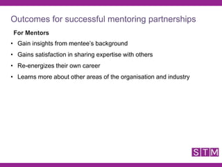 Outcomes for successful mentoring partnerships
For Mentors
• Gain insights from mentee’s background
• Gains satisfaction in sharing expertise with others
• Re-energizes their own career
• Learns more about other areas of the organisation and industry
 