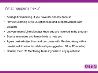 • Arrange first meeting, if you have not already done so
• Review Learning Style Questionnaire and support Mentee with
outcome
• Let your teams/Line Manager know you are involved in the program
• Source resources and handy hints to help you
• Agree desired objectives and outcomes with Mentee, along with a
provisional timeline for relationship (suggestion: 10 to 12 months)
• Contact the STM Mentoring Team if you have any questions!
What happens next?
 