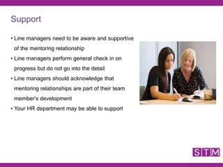 • Line managers need to be aware and supportive
of the mentoring relationship
• Line managers perform general check in on
progress but do not go into the detail
• Line managers should acknowledge that
mentoring relationships are part of their team
member's development
• Your HR department may be able to support
Support
 