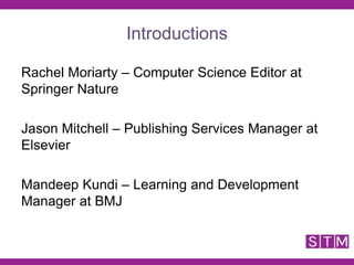 Rachel Moriarty – Computer Science Editor at
Springer Nature
Jason Mitchell – Publishing Services Manager at
Elsevier
Mandeep Kundi – Learning and Development
Manager at BMJ
Introductions
 